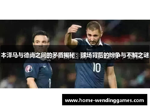 本泽马与德尚之间的矛盾揭秘：球场背后的纷争与不解之谜