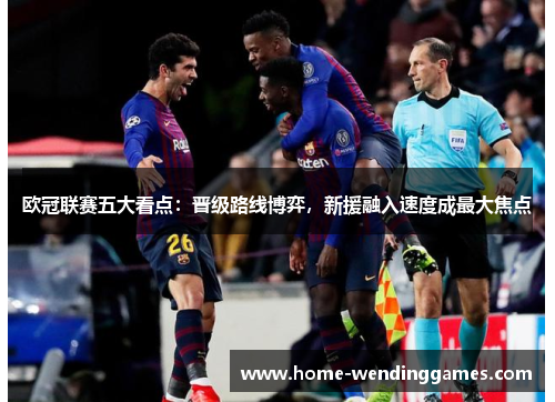 欧冠联赛五大看点：晋级路线博弈，新援融入速度成最大焦点